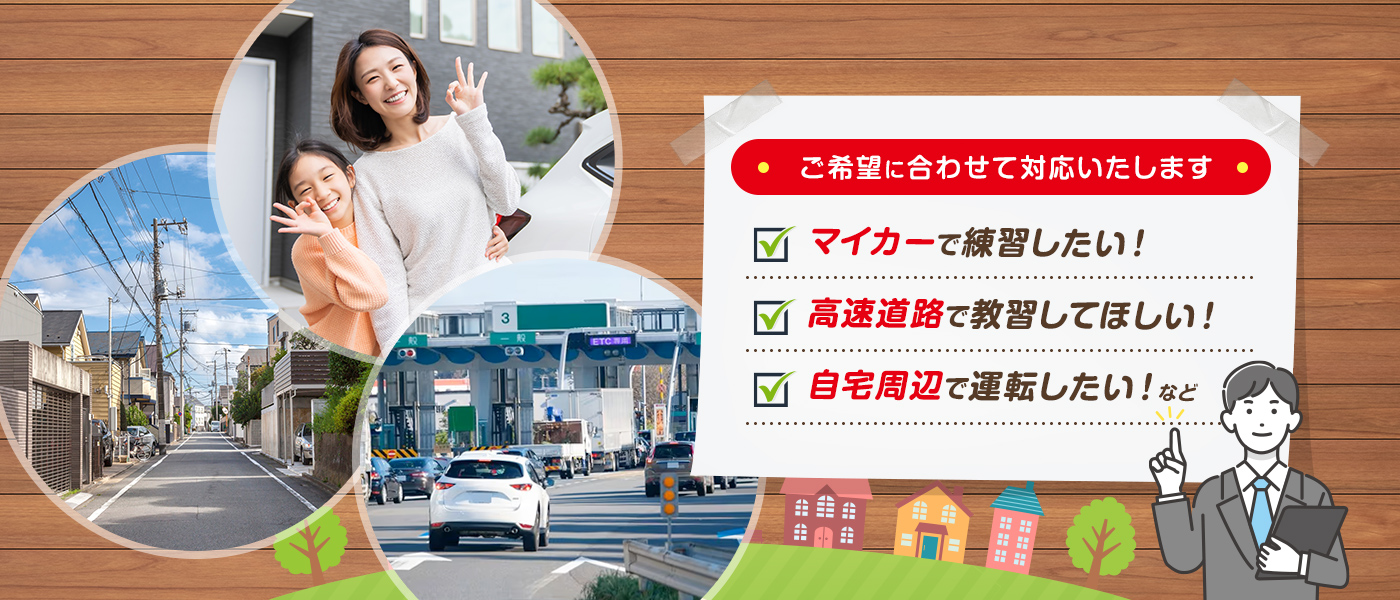 マイカーで練習したい！高速道路で教習してほしい！自宅周辺で運転したい！など、ご希望に合わせて対応いたします